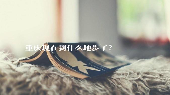 重庆现在到什么地步了？